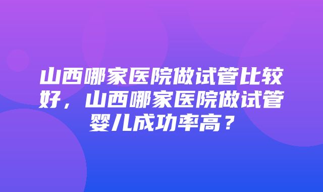 山西哪家医院做试管比较好，山西哪家医院做试管婴儿成功率高？