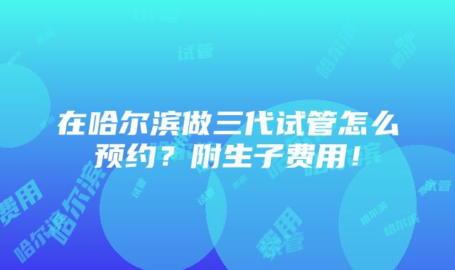 在哈尔滨做三代试管怎么预约？附生子费用！