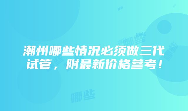 潮州哪些情况必须做三代试管，附最新价格参考！