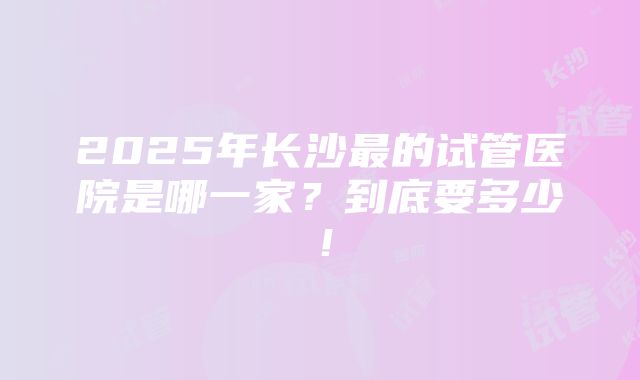 2025年长沙最的试管医院是哪一家？到底要多少！