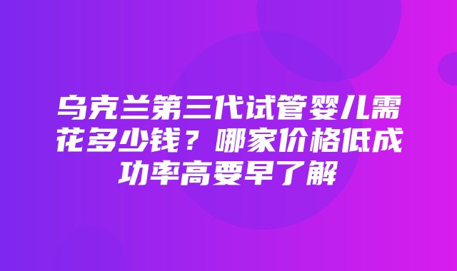 乌克兰第三代试管婴儿需花多少钱？哪家价格低成功率高要早了解