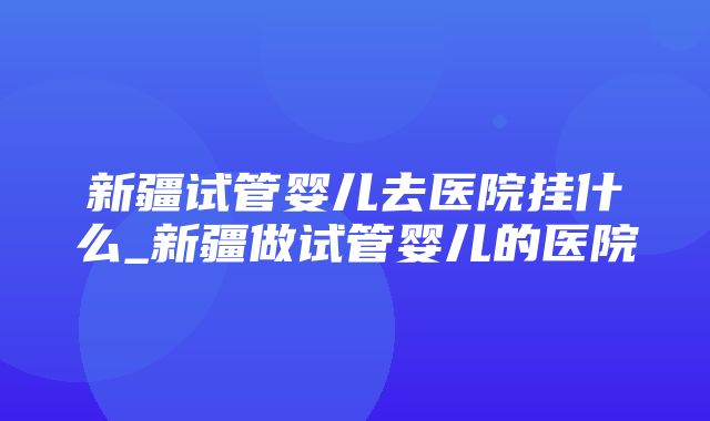 新疆试管婴儿去医院挂什么_新疆做试管婴儿的医院