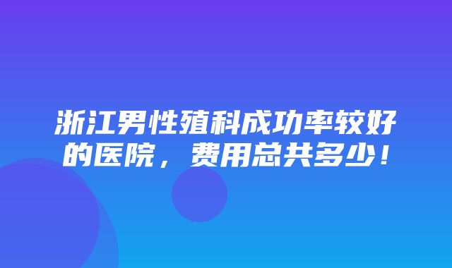 浙江男性殖科成功率较好的医院，费用总共多少！