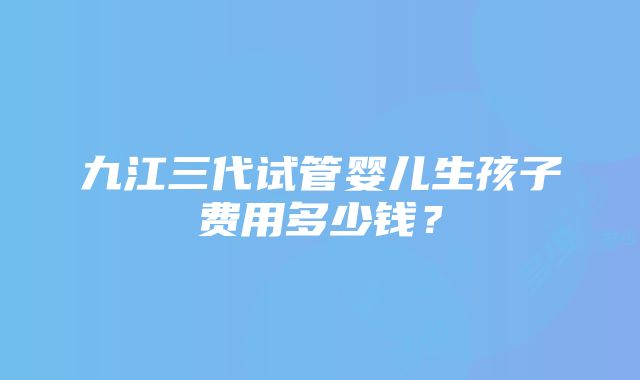 九江三代试管婴儿生孩子费用多少钱？