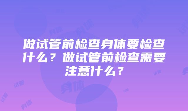 做试管前检查身体要检查什么？做试管前检查需要注意什么？