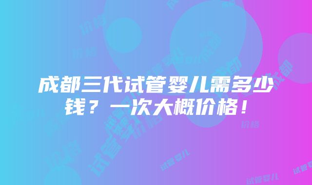 成都三代试管婴儿需多少钱？一次大概价格！