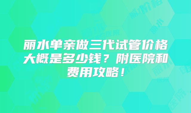 丽水单亲做三代试管价格大概是多少钱？附医院和费用攻略！