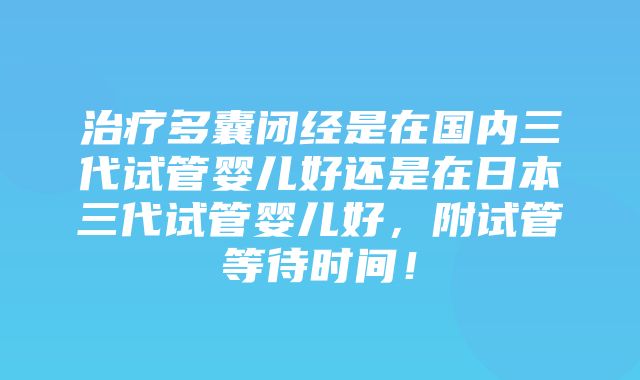 治疗多囊闭经是在国内三代试管婴儿好还是在日本三代试管婴儿好，附试管等待时间！