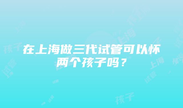 在上海做三代试管可以怀两个孩子吗？