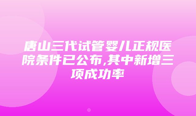 唐山三代试管婴儿正规医院条件已公布,其中新增三项成功率