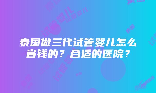 泰国做三代试管婴儿怎么省钱的？合适的医院？