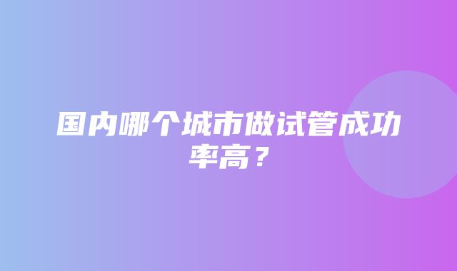 国内哪个城市做试管成功率高？