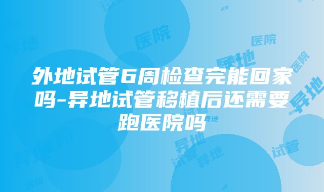 外地试管6周检查完能回家吗-异地试管移植后还需要跑医院吗