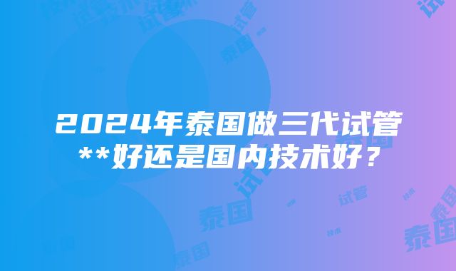 2024年泰国做三代试管**好还是国内技术好？