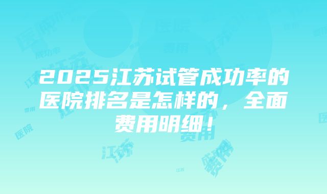 2025江苏试管成功率的医院排名是怎样的，全面费用明细！