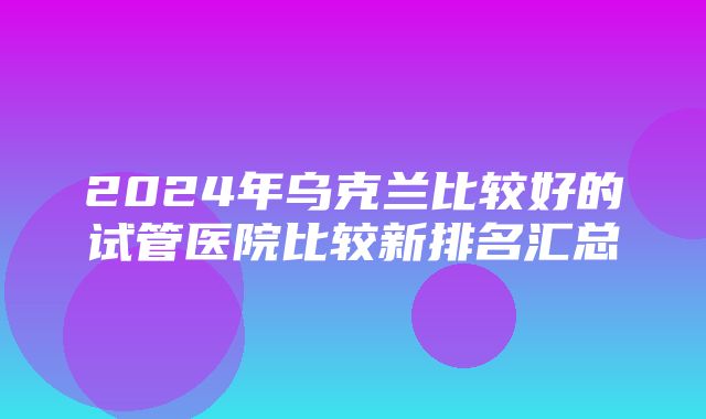 2024年乌克兰比较好的试管医院比较新排名汇总