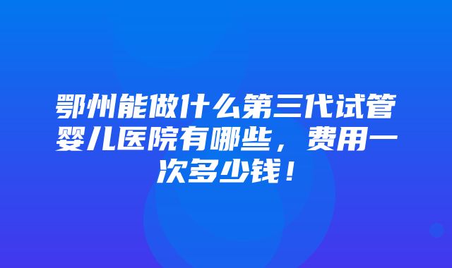 鄂州能做什么第三代试管婴儿医院有哪些，费用一次多少钱！