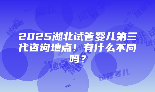 2025湖北试管婴儿第三代咨询地点！有什么不同吗？