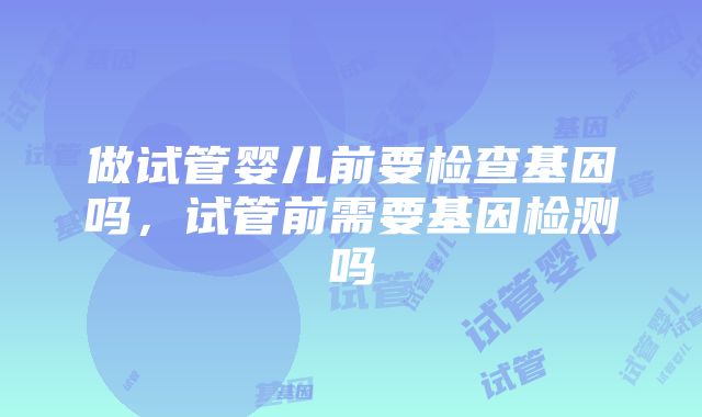 做试管婴儿前要检查基因吗，试管前需要基因检测吗