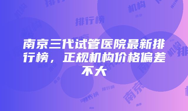 南京三代试管医院最新排行榜，正规机构价格偏差不大