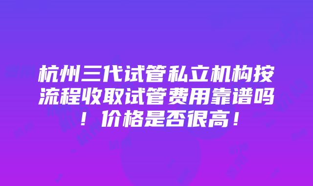 杭州三代试管私立机构按流程收取试管费用靠谱吗！价格是否很高！