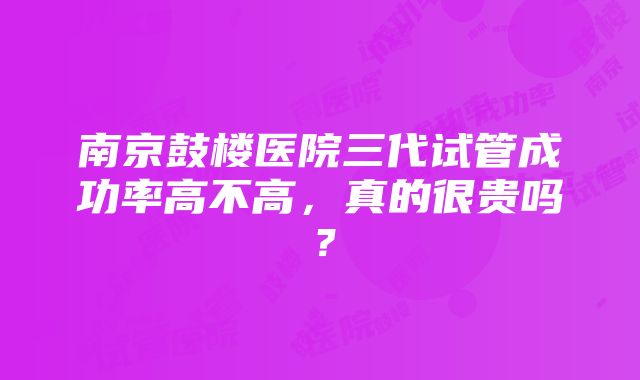 南京鼓楼医院三代试管成功率高不高，真的很贵吗？