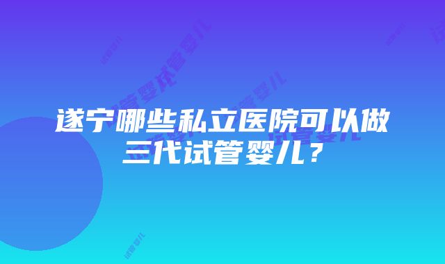 遂宁哪些私立医院可以做三代试管婴儿？