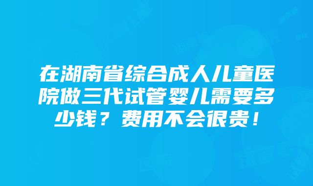 在湖南省综合成人儿童医院做三代试管婴儿需要多少钱？费用不会很贵！