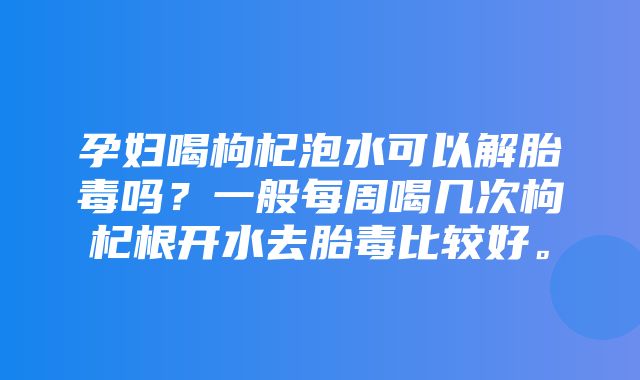 孕妇喝枸杞泡水可以解胎毒吗？一般每周喝几次枸杞根开水去胎毒比较好。