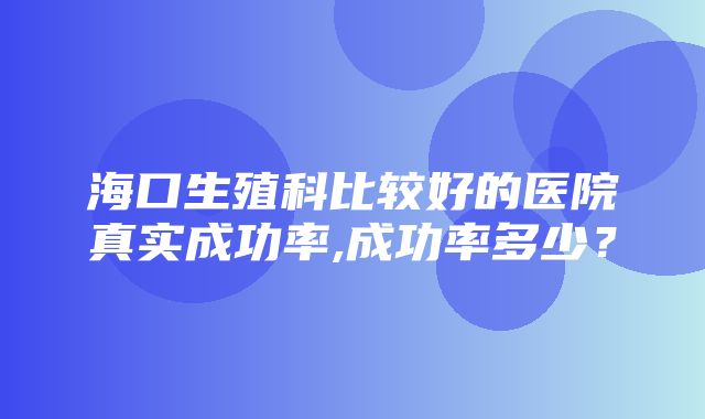 海口生殖科比较好的医院真实成功率,成功率多少？