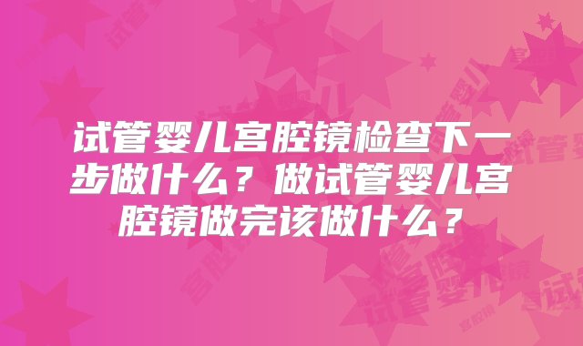 试管婴儿宫腔镜检查下一步做什么？做试管婴儿宫腔镜做完该做什么？