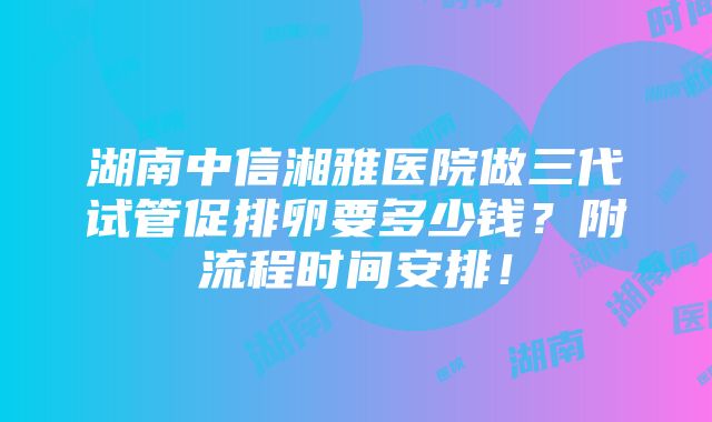 湖南中信湘雅医院做三代试管促排卵要多少钱？附流程时间安排！