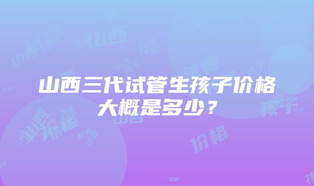 山西三代试管生孩子价格大概是多少？