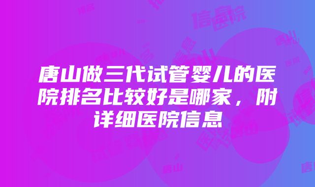 唐山做三代试管婴儿的医院排名比较好是哪家，附详细医院信息