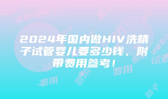 2024年国内做HIV洗精子试管婴儿要多少钱，附带费用参考！