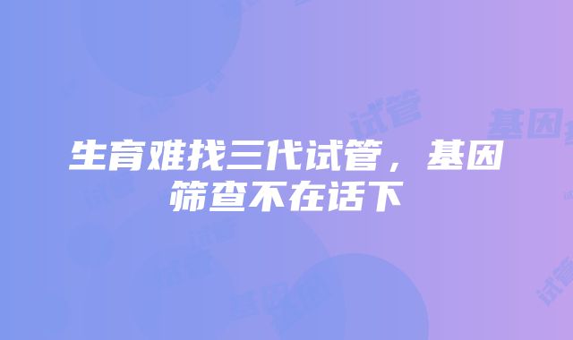 生育难找三代试管，基因筛查不在话下