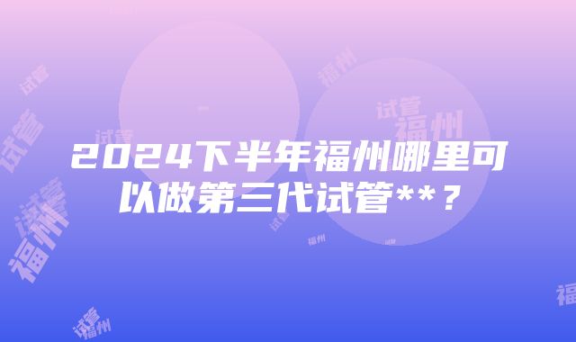 2024下半年福州哪里可以做第三代试管**？