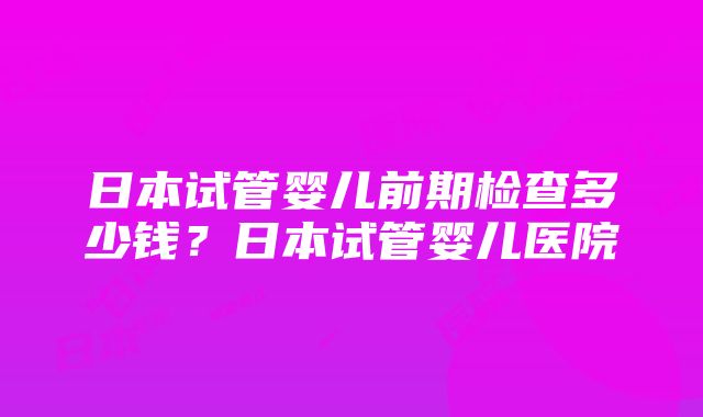 日本试管婴儿前期检查多少钱？日本试管婴儿医院