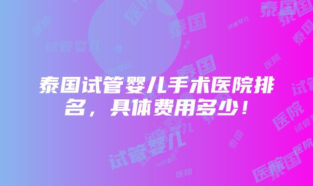 泰国试管婴儿手术医院排名，具体费用多少！