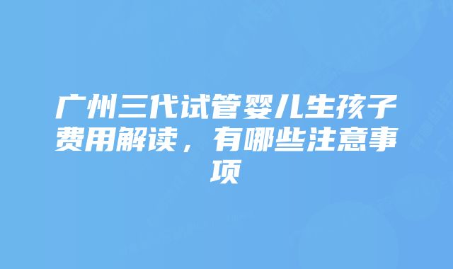 广州三代试管婴儿生孩子费用解读，有哪些注意事项