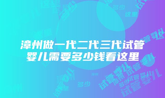 漳州做一代二代三代试管婴儿需要多少钱看这里