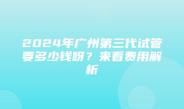 2024年广州第三代试管要多少钱呀？来看费用解析