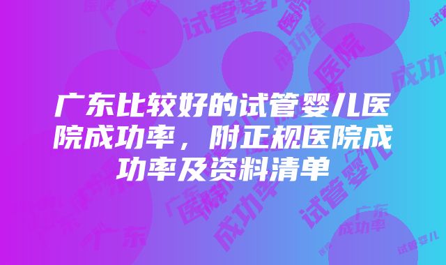 广东比较好的试管婴儿医院成功率，附正规医院成功率及资料清单