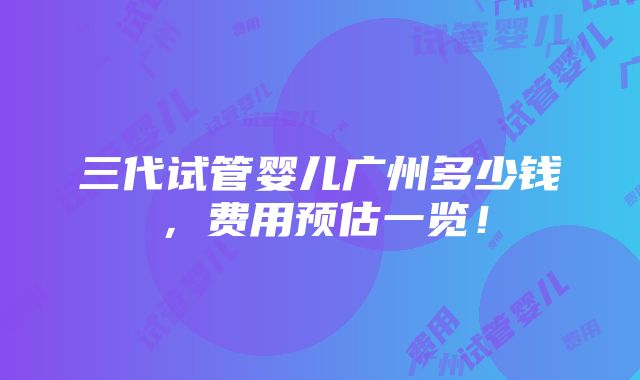 三代试管婴儿广州多少钱，费用预估一览！