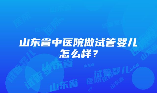 山东省中医院做试管婴儿怎么样？