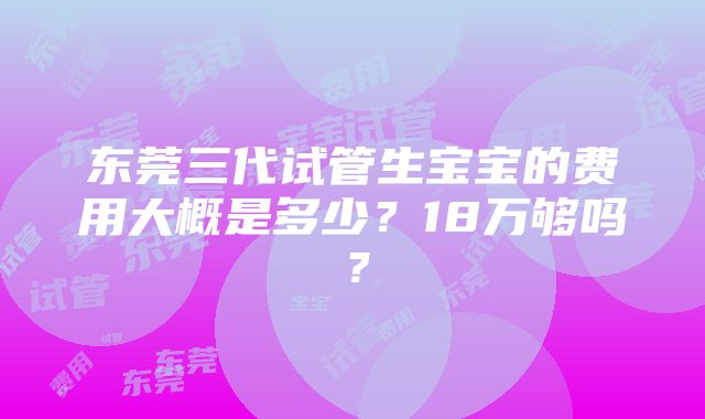 东莞三代试管生宝宝的费用大概是多少？18万够吗？