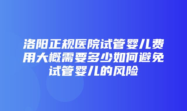 洛阳正规医院试管婴儿费用大概需要多少如何避免试管婴儿的风险