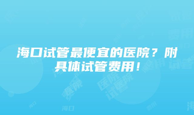 海口试管最便宜的医院？附具体试管费用！