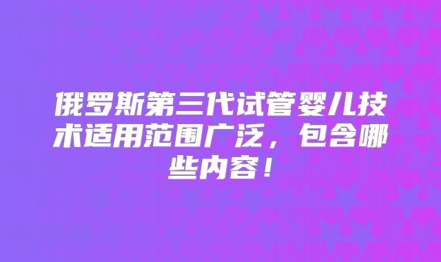 俄罗斯第三代试管婴儿技术适用范围广泛，包含哪些内容！