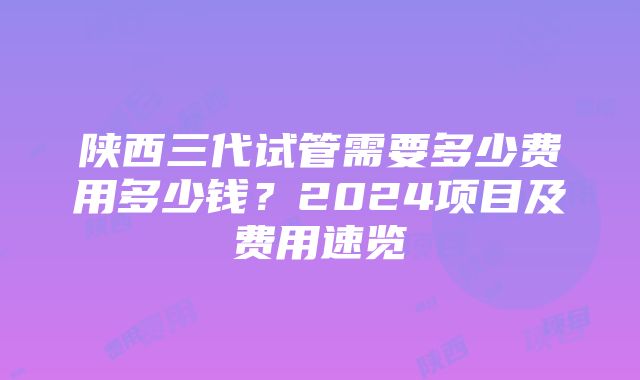 陕西三代试管需要多少费用多少钱？2024项目及费用速览